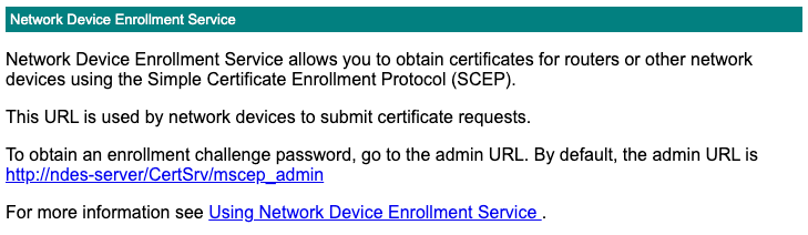 Network Device Enrollment Service allows you to obtain certificates for routers or other network devices using the Simple Certificate Enrollment Protocol (SCEP). This URL is used by network devices to submit certificate requests. To obtain an enrollment challenge password, go to the admin URL. By default, the admin URL is http://ndes-server/CertSrv/mscep_admin For more information see Using Network Device Enrollment Service.