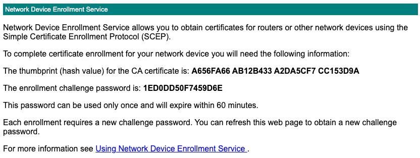 Network Device Enrollment Service allows you to obtain certificates for routers or other network devices using the Simple Certificate Enrollment Protocol (SCEP). To complete certificate enrollment for your network device you will need the following information: The thumbprint (hash value) for the CA certificate is: A656FA66 AB12B433 A2DA5CF7 CC153D9A The enrollment challenge password is: 1ED0DD50F7459D6E This password can be used only once and will expire within 60 minutes. Each enrollment requires a new challenge password. You can refresh this web page to obtain a new challenge password. For more information see Using Network Device Enrollment Service.